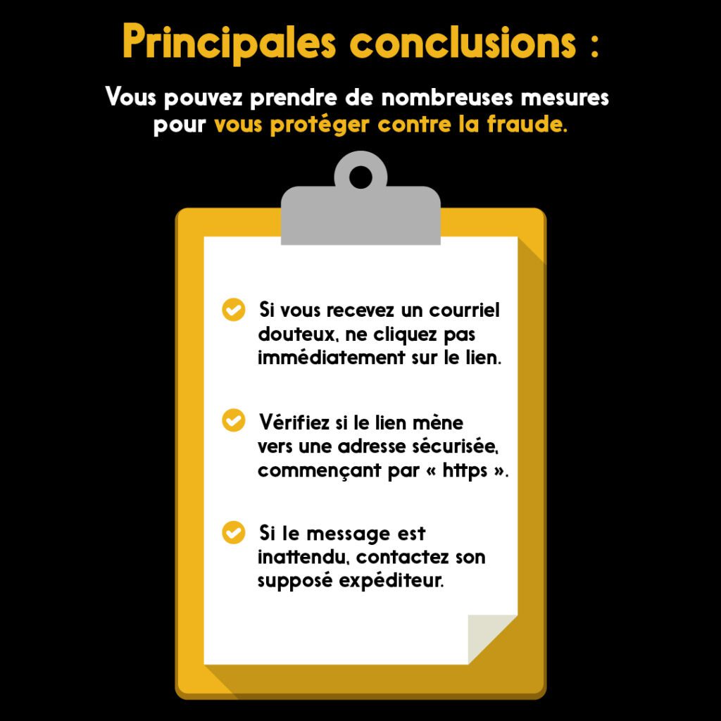 Principales conclusions : Vous pouvez prendre de nombreuses mesures pour vous protéger contra la fraude. 1: Si vous recevez un courriel douteux, ne cliquex pas immédiatement sur le lien. Verifiez si le lien mène vers une adress sécurisée, commencant par https. Si le message est inattendu, contactez son supposé expéditeur